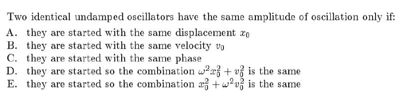 Two identical undamped oscillators have the same amplitude of oscillation only if:
A. they are started with the same displacement xo
B. they are started with the same velocity vo
C. they are started with the same phase
D. they are started so the combination w?x + v3 is the same
E. they are started so the combination x +w?v? is the same
