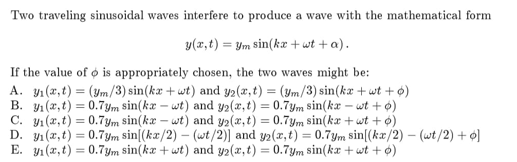 Two traveling sinusoidal waves interfere to produce a wave with the mathematical form
y(x,t) = Ym sin(kx +wt + a).
If the value of ø is appropriately chosen, the two waves might be:
A. Y1 (x,t) = (ym/3) sin(kx + wt) and y2(x,t) = (ym/3) sin(kx + wt + ø)
B. y1 (x,t) = 0.7ym sin(kx – wt) and y2(x,t) = 0.7ym sin(kx
C. y1 (x, t) = 0.7ym sin(kx – wt) and y2(x,t) = 0.7ym sin(ka + wt + ø)
D. y1 (x,t) = 0.7ym sin[(kæ/2) – (wt /2)] and y2(x,t) = 0.7ym sin[(kx/2) – (wt/2) + ø]
E. y1(x,t) = 0.7ym sin(kx + wt) and y2(x,t) = 0.7ym sin(kx + wt + o)
- wt + ø)
