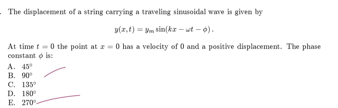 The displacement of a string carrying a traveling sinusoidal wave is given by
y(x,t) =
Ym sin(kx - wt – o).
At time t = 0 the point at x = 0 has a velocity of 0 and a positive displacement. The phase
constant o is:
A. 45°
В. 90°
С. 135°
D. 180°
E. 270°-
