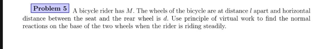 Problem 5
A bicycle rider has M. The wheels of the bicycle are at distance l apart and horizontal
distance between the seat and the rear wheel is d. Use principle of virtual work to find the normal
reactions on the base of the two wheels when the rider is riding steadily.
