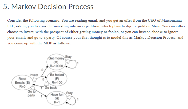 5. Markov Decision Process
Consider the following scenario. You are reading email, and you get an offer from the CEO of Marsomania
Ltd., asking you to consider investing into an expedition, which plans to dig for gold on Mars. You can either
choose to invest, with the prospect of either getting money or fooled, or you can instead choose to ignore
your emails and go to a party. Of course your first thought is to model this as Markov Decision Process, and
you come up with the MDP as follows.
Get money Stay
Invest
Read
Emails (E)
R=0
Go to
party
(M)
R=10000
.2
Be fooled
(F)
Re-100
1 Go back
Stay
Have fun
(H)
R-1
