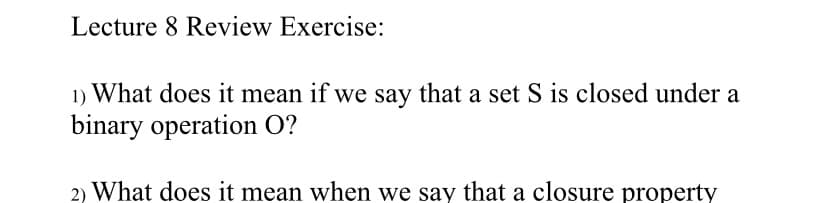 Lecture 8 Review Exercise:
1) What does it mean if we say that a set S is closed under a
binary operation O?
2) What does it mean when we say that a closure property
