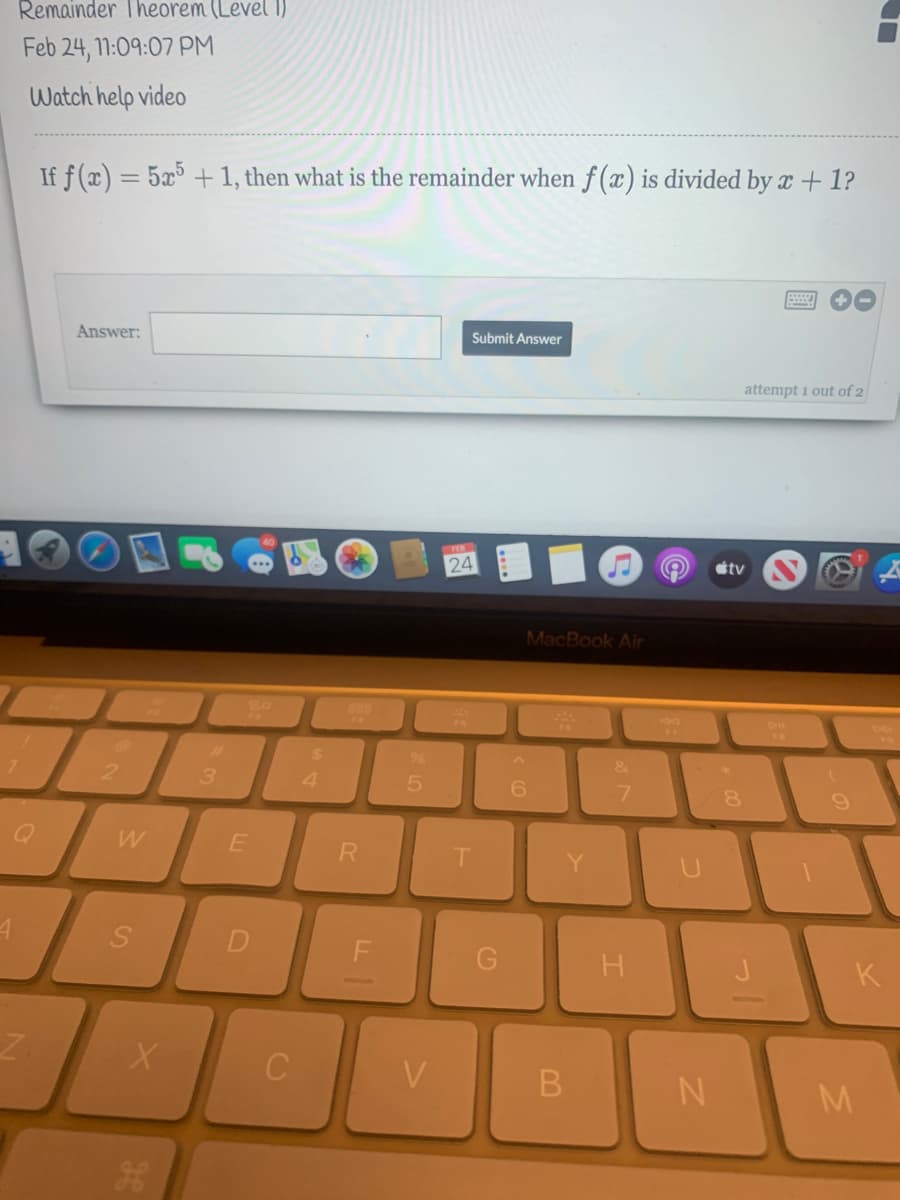 Remainder Theorem (Level 1)
Feb 24, 11:09:07 PM
Watch help video
If f(x) = 5x³ +1, then what is the remainder when f (x) is divided by x + 1?
Answer:
Submit Answer
attempt 1 out of 2
24
tv
MacBook Air
24
21
3.
4.
&
7.
W
T.
Y.
K
V
