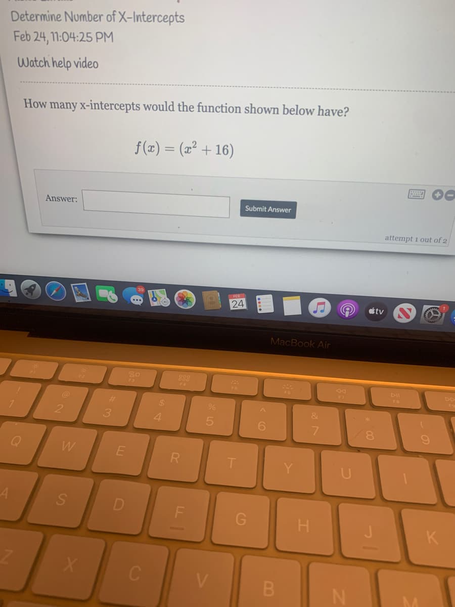 Determine Number of X-Intercepts
Feb 24, 11:04:25 PM
Watch help video
How many x-intercepts would the function shown below have?
f (x) = (x² + 16)
Answer:
Submit Answer
attempt 1 out of 2
FEB
24
tv
MacBook Air
30
888
F4
F7
@
%23
24
2
3
4.
6.
7.
8.
R
F
K
V
B.
DI
