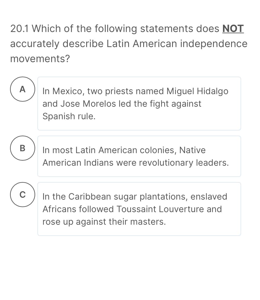 20.1 Which of the following statements does NOT
accurately describe Latin American independence
movements?
A
In Mexico, two priests named Miguel Hidalgo
and Jose Morelos led the fight against
Spanish rule.
В
In most Latin American colonies, Native
American Indians were revolutionary leaders.
In the Caribbean sugar plantations, enslaved
Africans followed Toussaint Louverture and
rose up against their masters.
