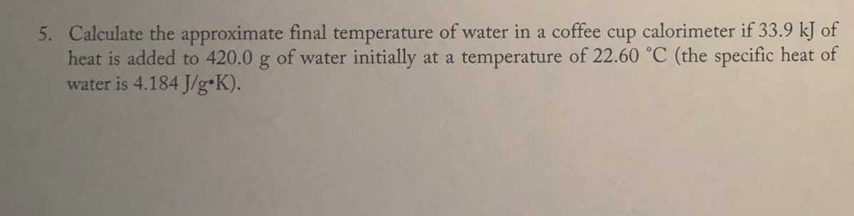 5. Calculate the approximate final temperature of water in a coffee cup calorimeter if 33.9 kJ of
heat is added to 420.0 g of water initially at a temperature of 22.60 °C (the specific heat of
water is 4.184 J/g•K).

