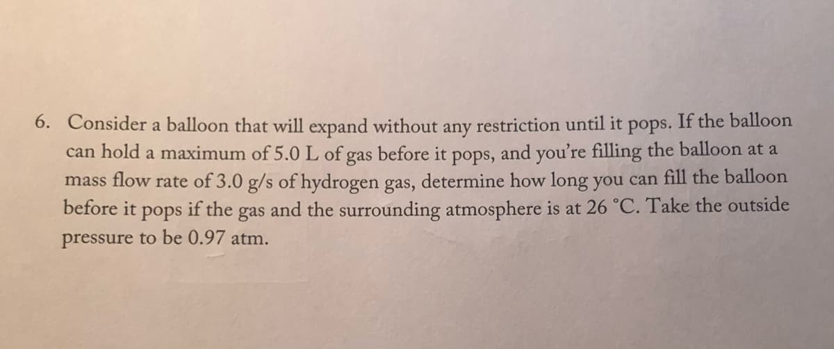 If the balloon
6. Consider a balloon that will expand without
can hold a maximum of 5.0 L of gas before it pops, and you're filling the balloon at a
mass flow rate of 3.0 g/s of hydrogen gas, determine how long you can fill the balloon
before it
any
restriction until it
pops.
if the
and the surrounding atmosphere is at 26 °C. Take the outside
pops
gas
pressure to be 0.97 atm.
