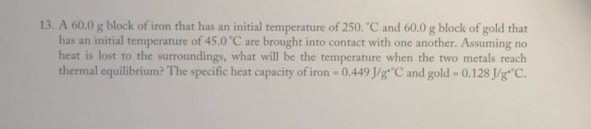 13. A 60.0 g block of iron that has an initial temperature of 250. °C and 60.0 g block of gold that
has an initial temperature of 45.0 °C are brought into contact with one another. Assuming no
heat is lost to the surroundings, what will be the temperature when the two metals reach
thermal equilibrium? The specific heat capacity of iron 0.449 J/g"C and gold 0.128 J/g C.
%3D
%3D
