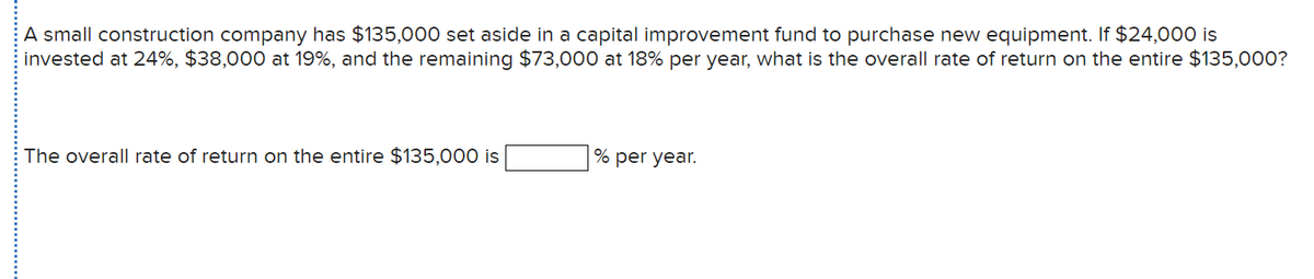 A small construction company has $135,000 set aside in a capital improvement fund to purchase new equipment. If $24,000 is
invested at 24%, $38,000 at 19%, and the remaining $73,000 at 18% per year, what is the overall rate of return on the entire $135,000?
The overall rate of return on the entire $135,000 is
% per year.
