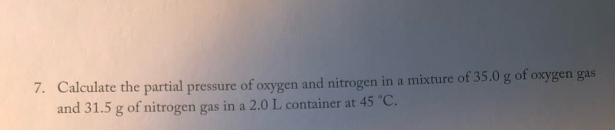 7. Calculate the partial pressure of oxygen and nitrogen in a mixture of 35.0 g of oxygen gas
and 31.5 g of nitrogen gas in a 2.0 L container at 45 °C.
