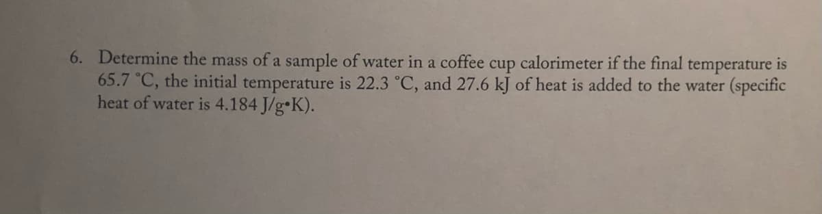 6. Determine the mass of a sample of water in a coffee cup calorimeter if the final temperature is
65.7 °C, the initial temperature is 22.3 °C, and 27.6 kJ of heat is added to the water (specific
heat of water is 4.184 J/g•K).
