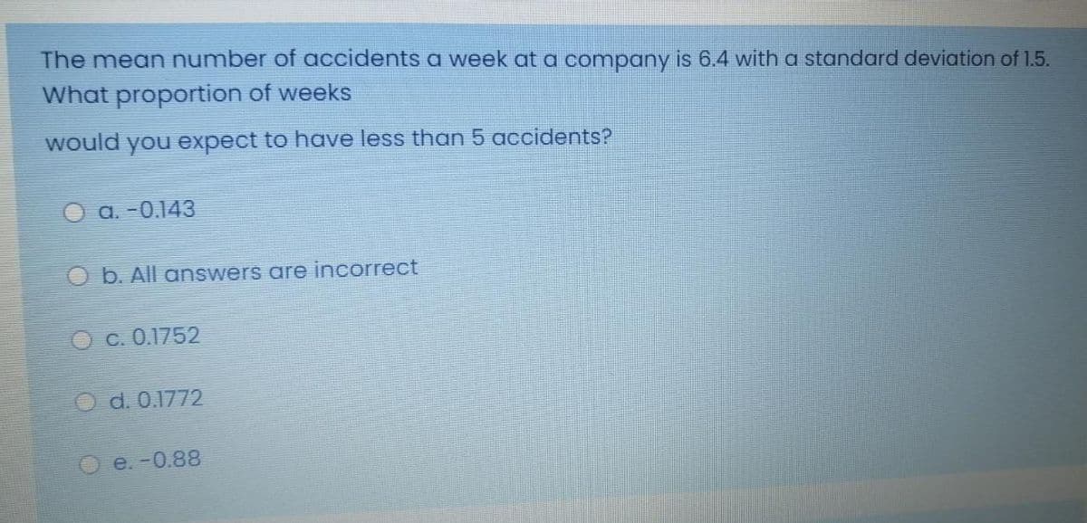 The mean number of accidents a week at a company is 6.4 with a standard deviation of 1.5.
What proportion of weeks
would you expect to have less than 5 accidents?
O a. -0.143
O b. All answers are incorrect
C. 0.1752
O d. 0.1772
e. -0.88
