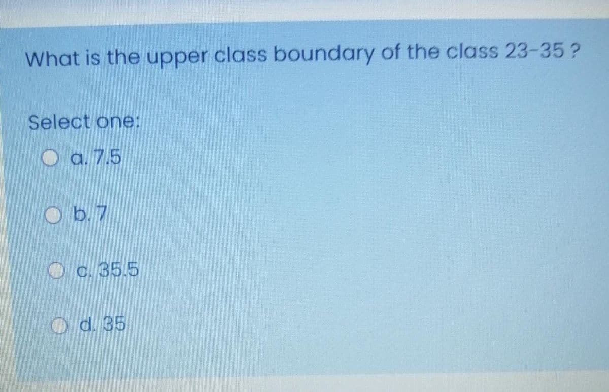 What is the upper class boundary of the class 23-35?
Select one:
O a. 7.5
O b. 7
O c. 35.5
O d. 35
