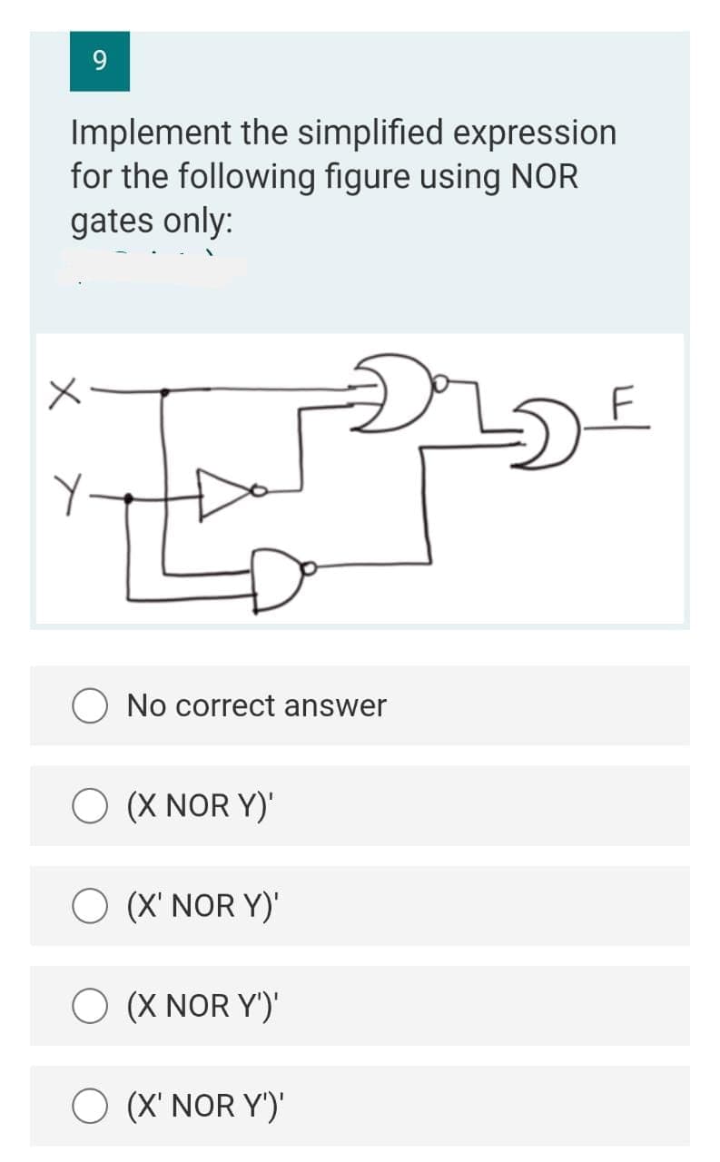 9.
Implement the simplified expression
for the following figure using NOR
gates only:
F
O No correct answer
O (X NOR Y)'
O (X' NOR Y)'
O (X NOR Y')'
(X' NOR Y')'
