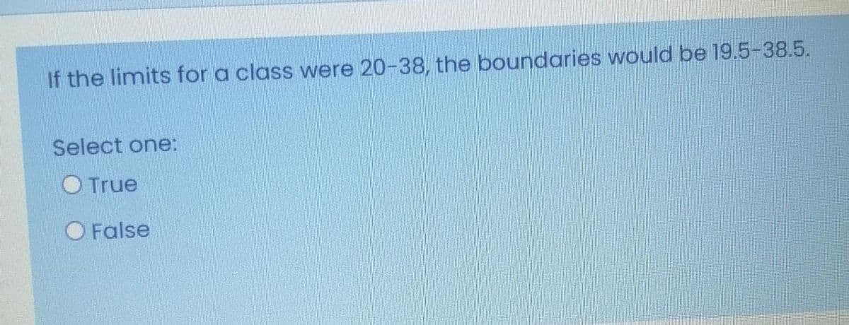 If the limits for a class were 20-38, the boundaries would be 19.5-38.5.
Select one:
O True
O False
