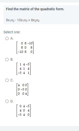 Find the matrix of the quadratic form.
8x1x2-10x1x3 + 8X2X3
Select one:
O A.
08-10]
80 8
O B.
O C.
O D.
-10 8
1 4-5
41 4
1
[4 00]
0-50
0 04
0 4-5
40 4
-5 4 0
00 O
0