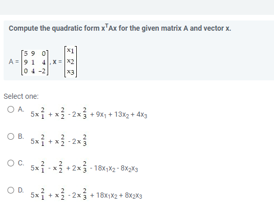 Compute the quadratic form x¹Ax for the given matrix A and vector x.
[59 0]
A = 91 4, X = X2
04-2
x3
Select one:
O A.
2
5x² + x² - 2x²
-2x3 + 9x₁ + 13x₂ + 4x3
O B.
5x ² + x ².
x ²2²-2x²3
OC. 5x1
5x
- x² + 2x3 - 18x₁x2-8X2X3
O D.
2
2
2
5x² + x² - 2x + 18x₁x2 + 8X2X3