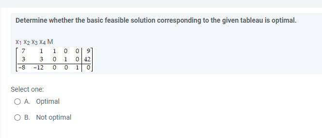 Determine whether the basic feasible solution corresponding to the given tableau is optimal.
X1 X2 X3 X4 M
7
1 1
0
0 9
3
3
0 1 0 42
-8
-12
0 0 1 0
Select one:
O A. Optimal
O B. Not optimal