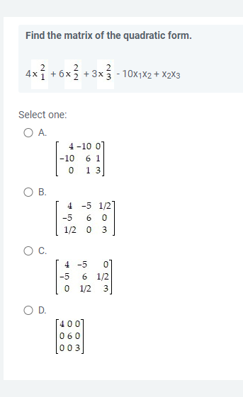 Find the matrix of the quadratic form.
2
4x1 + 6x
+3x3-10x1x2 + X2X3
Select one:
O A.
O B.
C.
O D.
NN
4-10 0]
-10 61
0
13]
4 -5 1/27
-5 6 0
1/2 0 3
4 -5
-5 6 1/2
0
1/2
[400]
060
03
623
0