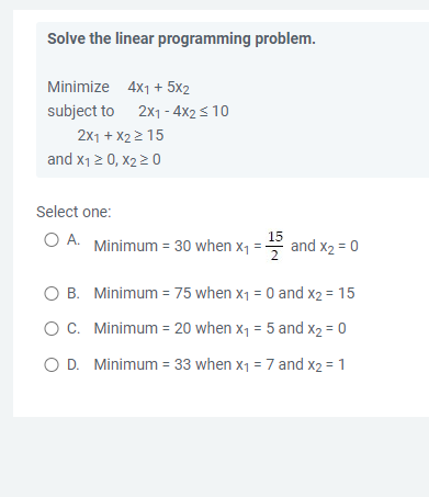 Solve the linear programming problem.
Minimize 4x1 + 5x2
subject to 2x1-4x2 ≤ 10
2x1 + x2 > 15
and X₁ ≥ 0, X₂ ≥ 0
Select one:
O A. Minimum = 30 when X₁
=
and X₂ = 0
O B.
Minimum = 75 when x₁ = 0 and x2 = 15
O C.
Minimum = 20 when x₁ = 5 and X2 = 0
O D. Minimum = 33 when x₁ = 7 and x2 = 1
15