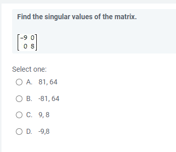 Find the singular values of the matrix.
08
Select one:
O A. 81,64
O B. -81,64
O C. 9,8
O D. -9,8