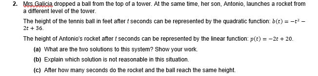 2. Mrs. Galicia dropped a ball from the top of a tower. At the same time, her son, Antonio, launches a rocket from
a different level of the tower.
The height of the tennis ball in feet after t seconds can be represented by the quadratic function: b(t) = -t? -
2t + 36.
The height of Antonio's rocket after t seconds can be represented by the linear function: p(t) = -2t + 20.
(a) What are the two solutions to this system? Show your work.
(b) Explain which solution is not reasonable in this situation.
(c) After how many seconds do the rocket and the ball reach the same height.
