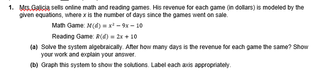 1. Mrs. Galicia sells online math and reading games. His revenue for each game (in dollars) is modeled by the
given equations, where x is the number of days since the games went on sale.
Math Game: M(d) = x* – 9x – 10
Reading Game: R(d) = 2x + 10
(a) Solve the system algebraically. After how many days is the revenue for each game the same? Show
your work and explain your answer.
(b) Graph this system to show the solutions. Label each axis appropriately.
