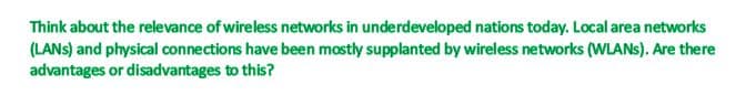 Think about the relevance of wireless networks in underdeveloped nations today. Local area networks
(LANS) and physical connections have been mostly supplanted by wireless networks (WLANS). Are there
advantages or disadvantages to this?