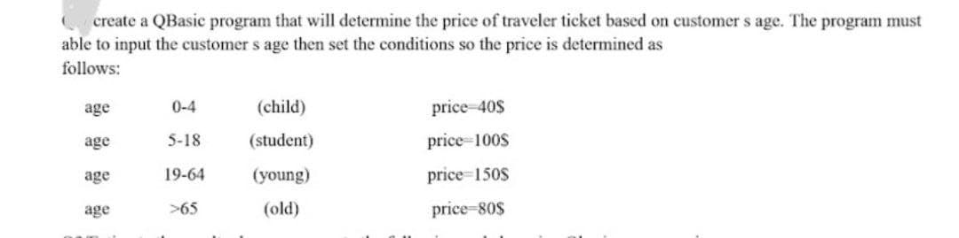 create a QBasic program that will determine the price of traveler ticket based on customer s age. The program must
able to input the customer s age then set the conditions so the price is determined as
follows:
age
0-4
(child)
price-40$
age
5-18
(student)
price 100S
age
19-64
(young)
price=150$
age
>65
(old)
price-80$