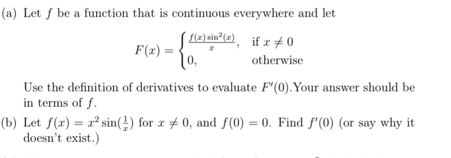 (a) Let f be a function that is continuous everywhere and let
f(x) sin²(x)
if x + 0
F(x) =
0,
otherwise
Use the definition of derivatives to evaluate F'(0).Your answer should be
in terms of f.
(b) Let f(x) = x² sin(÷) for x # 0, and f(0) = 0. Find f'(0) (or say why it
doesn't exist.)
