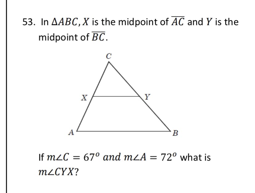 53. In AABC,X is the midpoint of AC and Y is the
midpoint of BC.
A
B
If m2C = 67° and mZA = 72° what is
M2CYX?
