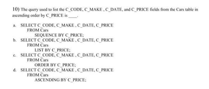 10) The query used to list the C_CODE, C_MAKE, C_DATE, and C_PRICE fields from the Cars table in
ascending order by C_PRICE is
a. SELECT C_CODE, C_MAKE, C DATE, C_PRICE
FROM Cars
SEQUENCE BY C_PRICE;
b. SELECT C_CODE, C_MAKE.C DATE, C_PRICE
FROM Cars
LIST BY C_PRICE;
c. SELECT C_CODE, C MAKE, C DATE, C PRICE
FROM Cars
ORDER BY C_PRICE;
d. SELECT C_CODE, C_MAKE, C_DATE, C_PRICE
FROM Cars
