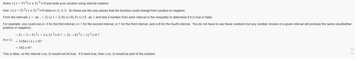 Solve x (x - 5)²(x+2)²>0 and write your solution using interval notation.
Hint: x (x – 5)2(x+2)2=0 when x=-2, 0, 5. So these are the only places that the function could change from positive to negative.
Form the intervals (- 0, - 2) U (- 2,0) U (0,5) U (5, 0 ) and test a number from each interval in the inequality to determine if it is true or false.
For example, you could use x=-3 for the first interval, x=-1 for the second interval, x=1 for the third interval, and x=6 for the fourth interval. You do not have to use these numbers but any number chosen in a given interval will produce the same result(either
positive or negative).
-3(- 3-5)2(- 3+2)2>0? – 3(- 8)2(-1)²>0?
If x=-3,
- 3(64) (1) >0?
- 192>0?
Ac
Go
This is false, so the interval (-00,-2) would not be true. If it were true, then (-00,-2) would be part of the solution.
