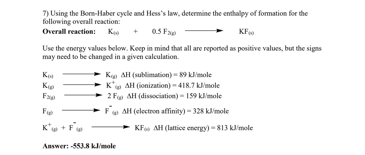 7) Using the Born-Haber cycle and Hess's law, determine the enthalpy of formation for the
following overall reaction:
Overall reaction: K(s) + 0.5 F2(g)
KF (s)
Use the energy values below. Keep in mind that all are reported as positive values, but the signs
may need to be changed in a given calculation.
K(s)
Kg)
F2(g)
F(g)
K + F (g)
+
(g)
Kg) AH (sublimation) = 89 kJ/mole
K(g) AH (ionization) = 418.7 kJ/mole
2 F(g) AH (dissociation) = 159 kJ/mole
F (g) AH (electron affinity) = 328 kJ/mole
Answer: -553.8 kJ/mole
KF (s) AH (lattice energy) = 813 kJ/mole