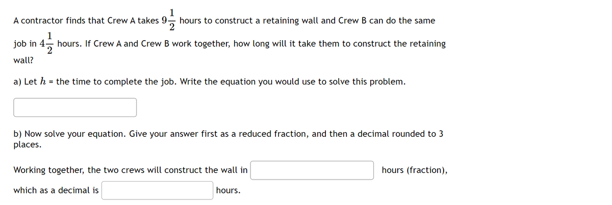 A contractor finds that Crew A takes 9- hours to construct a retaining wall and Crew B can do the same
1
job in 4- hours. If Crew A and Crew B work together, how long will it take them to construct the retaining
wall?
a) Let h = the time to complete the job. Write the equation you would use to solve this problem.
b) Now solve your equation. Give your answer first as a reduced fraction, and then a decimal rounded to 3
places.
Working together, the two crews will construct the wall in
hours (fraction),
which as a decimal is
hours.

