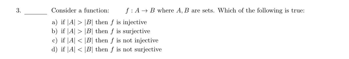 3.
Consider a function:
f: AB where A, B are sets. Which of the following is true:
a) if |A| > |B| then ƒ is injective
b) if |A| > |B| then f is surjective
c) if |A| < |B| then ƒ is not injective
d) if |A| < |B| then ƒ is not surjective