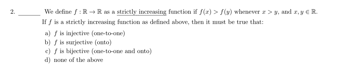 2.
We define f: R→ R as a strictly increasing function if f(x) > f(y) whenever x > y, and x, y Є R.
If f is a strictly increasing function as defined above, then it must be true that:
a) f is injective (one-to-one)
b) f is surjective (onto)
c) f is bijective (one-to-one and onto)
d) none of the above