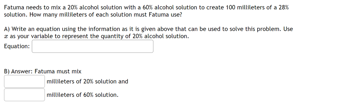 Fatuma needs to mix a 20% alcohol solution with a 60% alcohol solution to create 100 millileters of a 28%
solution. How many millileters of each solution must Fatuma use?
A) Write an equation using the information as it is given above that can be used to solve this problem. Use
x as your variable to represent the quantity of 20% alcohol solution.
Equation:
B) Answer: Fatuma must mix
millileters of 20% solution and
millileters of 60% solution.
