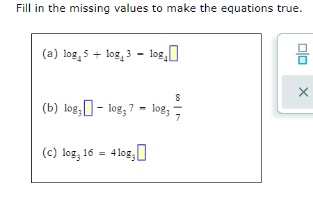 Fill in the missing values to make the equations true.
(a) log, 5 + log, 3 = log,]
%3!
(b) log,]- log, 7 = log; -
(c) log; 16 = 4log,
