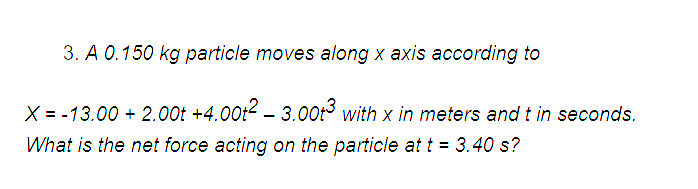 3. A 0.150 kg particle moves along x axis according to
X = -13.00 +2.00t +4.00t2 - 3.00t3 with x in meters and t in seconds.
What is the net force acting on the particle at t = 3.40 s?