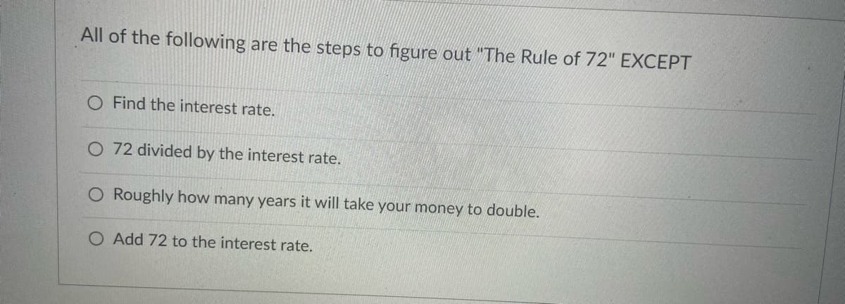All of the following are the steps to figure out "The Rule of 72" EXCEPT
Find the interest rate.
O 72 divided by the interest rate.
O Roughly how many years it will take your money to double.
O Add 72 to the interest rate.
