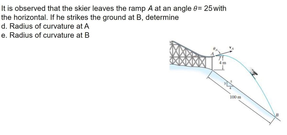 It is observed that the skier leaves the ramp A at an angle 0= 25 with
the horizontal. If he strikes the ground at B, determine
d. Radius of curvature at A
e. Radius of curvature at B
A
4 m
100 m
B