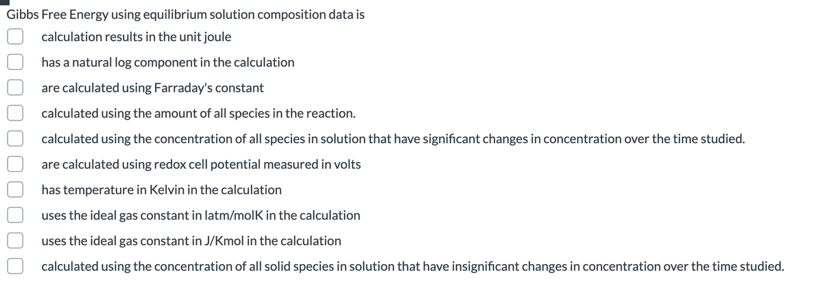 Gibbs Free Energy using equilibrium solution composition data is
calculation results in the unit joule
has a natural log component in the calculation
are calculated using Farraday's constant
calculated using the amount of all species in the reaction.
calculated using the concentration of all species in solution that have significant changes in concentration over the time studied.
are calculated using redox cell potential measured in volts
has temperature in Kelvin in the calculation
uses the ideal gas constant in latm/molK in the calculation
uses the ideal gas constant in J/Kmol in the calculation
calculated using the concentration of all solid species in solution that have insignificant changes in concentration over the time studied.
