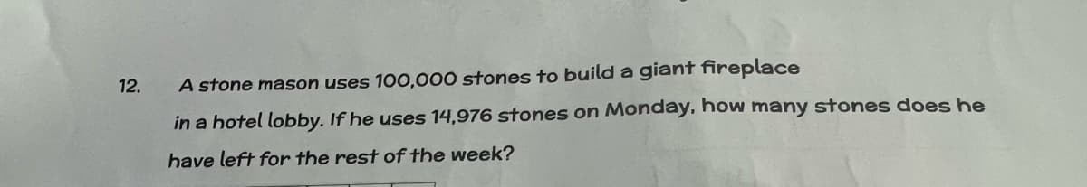 12.
A stone mason uses 100,000 stones to build a giant fireplace
in a hotel lobby. If he uses 14,976 stones on Monday, how many stones does he
have left for the rest of the week?