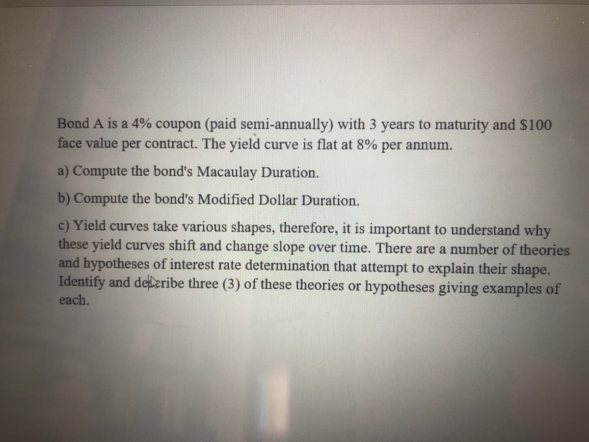 Bond A is a 4% coupon (paid semi-annually) with 3 years to maturity and $100
face value per contract. The yield curve is flat at 8% per annum.
a) Compute the bond's Macaulay Duration.
b) Compute the bond's Modified Dollar Duration.
c) Yield curves take various shapes, therefore, it is important to understand why
these yield curves shift and change slope over time. There are a number of theories
and hypotheses of interest rate determination that attempt to explain their shape.
Identify and delzribe three (3) of these theories or hypotheses giving examples of
each.
