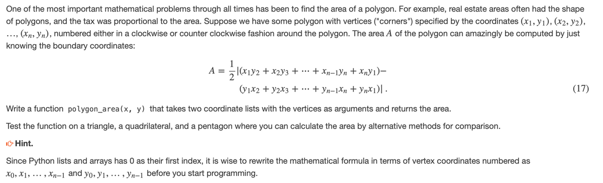 One of the most important mathematical problems through all times has been to find the area of a polygon. For example, real estate areas often had the shape
of polygons, and the tax was proportional to the area. Suppose we have some polygon with vertices ("corners") specified by the coordinates (x1, y1), (x2, y2),
..., (Xn, Yn), numbered either in a clockwise or counter clockwise fashion around the polygon. The area A of the polygon can amazingly be computed by just
•••
knowing the boundary coordinates:
1
A =
(x1y2 + x2y3 + .… + Xp-1Yn + x„y1)–
2
...
(y1x2 + y2X3 +
+ yn-1Xn + YnX1)| .
(17)
...
Write a function polygon_area(x, y) that takes two coordinate lists with the vertices as arguments and returns the area.
Test the function on a triangle, a quadrilateral, and a pentagon where you can calculate the area by alternative methods for comparison.
IG Hint.
Since Python lists and arrays has 0 as their first index, it is wise to rewrite the mathematical formula in terms of vertex coordinates numbered as
X0, X1, ... , Xn-1 and yo, y1, ... , Yn-1 before you start programming.
