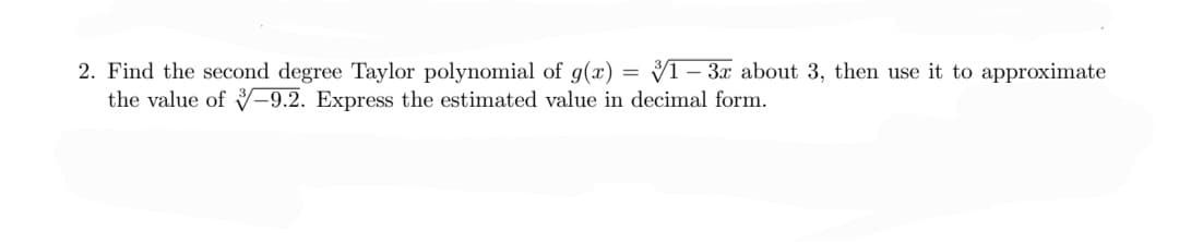 2. Find the second degree Taylor polynomial of g(x) = V1- 3x about 3, then use it to approximate
the value of -9.2. Express the estimated value in decimal form.
