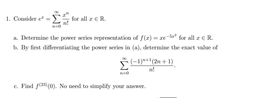 1. Consider e" =
), for all x E R.
a. Determine the power series representation of f(x) = xe-5a² for all x E R.
b. By first differentiating the power series in (a), determine the exact value of
(-1)"+1(2n + 1)
n!
n=0
c. Find f(23)(0). No need to simplify your answer.
