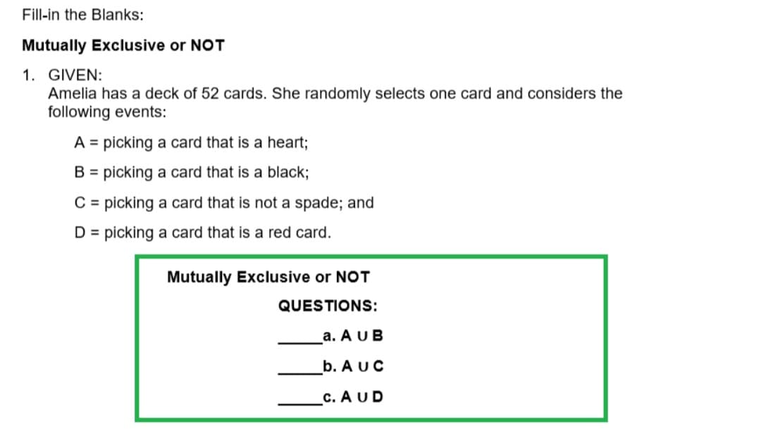 Fill-in the Blanks:
Mutually Exclusive or NOT
1. GIVEN:
Amelia has a deck of 52 cards. She randomly selects one card and considers the
following events:
A = picking a card that is a heart;
B = picking a card that is a black;
C = picking a card that is not a spade; and
D = picking a card that is a red card.
Mutually Exclusive or NOT
QUESTIONS:
a. A UB
b. AUC
c. AUD

