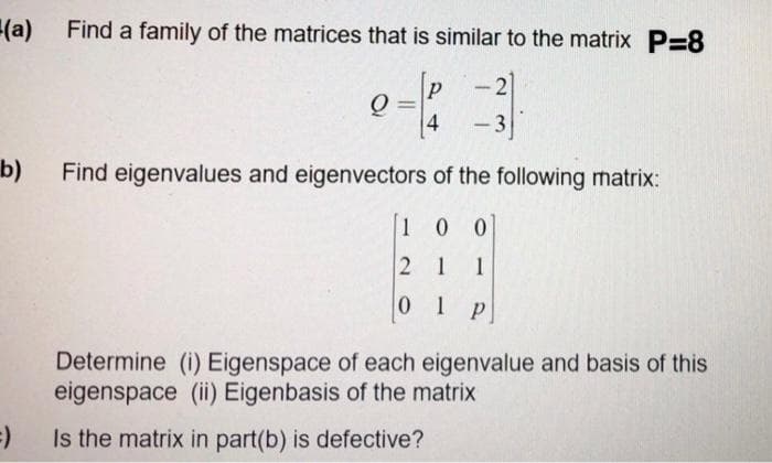 (a) Find a family of the matrices that is similar to the matrix P=8
P
2
-
4
- 3
b)
Find eigenvalues and eigenvectors of the following matrix:
1 00
2 1 1
0 1 P
Determine (i) Eigenspace of each eigenvalue and basis of this
eigenspace (ii) Eigenbasis of the matrix
Is the matrix in part(b) is defective?
